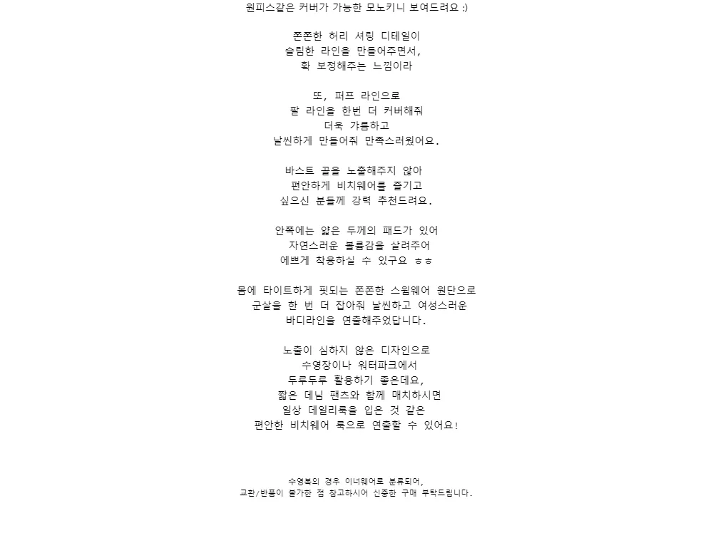 원피스같은 커버가 가능한 모노키니 보여드려요 :)쫀쫀한 허리 셔링 디테일이슬림한 라인을 만들어주면서,확 보정해주는 느낌이라또, 퍼프 라인으로팔 라인을 한번 더 커버해줘더욱 갸름하고날씬하게 만들어줘 만족스러웠어요.바스트 골을 노출해주지 않아편안하게 비치웨어를 즐기고싶으신 분들께 강력 추천드려요.안쪽에는 얇은 두께의 패드가 있어자연스러운 볼륨감을 살려주어에쁘게 착용하실 수 있구요 ㅎㅎ몸에 타이트하게 핏되는 쫀쫀한 스윔웨어 원단으로군살을 한 번 더 잡아줘 날씬하고 여성스러운바디라인을 연출해주었답니다.노출이 심하지 않은 디자인으로수영장이나 워터파크에서두루두루 활용하기 좋은데요,짧은 데님 팬츠와 함께 매치하시면일상 데일리룩을 입은 것 같은편안한 비치웨어 룩으로 연출할 수 있어요!수영복의 경우 이너웨어로 분류되어,교환/반품이 불가한 점 참고하시어 신중한 구매 부탁드립니다.