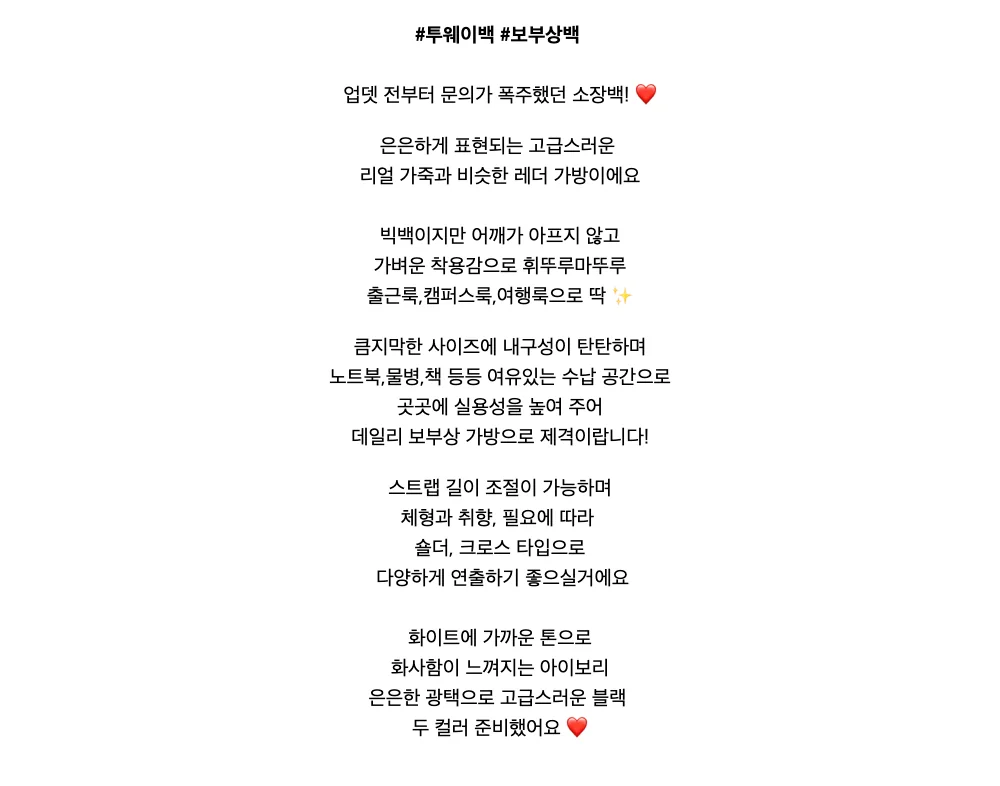 #투웨이백 #보부상백업뎃 전부터 문의가 폭주했던 소장백! ❤️은은하게 표현되는 고급스러운리얼 가죽과 비슷한 레더 가방이에요빅백이지만 어깨가 아프지 않고가벼운 착용감으로 휘뚜루마뚜루출근룩,캠퍼스룩,여행룩으로 딱 ✨큼지막한 사이즈에내구성이 탄탄하며노트북,물병,책 등등여유있는 수납 공간으로곳곳에 실용성을 높여 주어데일리 보부상 가방으로 제격이랍니다!스트랩 길이 조절이 가능하며체형과 취향, 필요에 따라숄더,크로스 타입으로다양하게 연출하기 좋으실거에요화이트에 가까운 톤으로화사함이 느껴지는 아이보리은은한 광택으로 고급스러운 블랙두 컬러 준비했어요 ❤️
