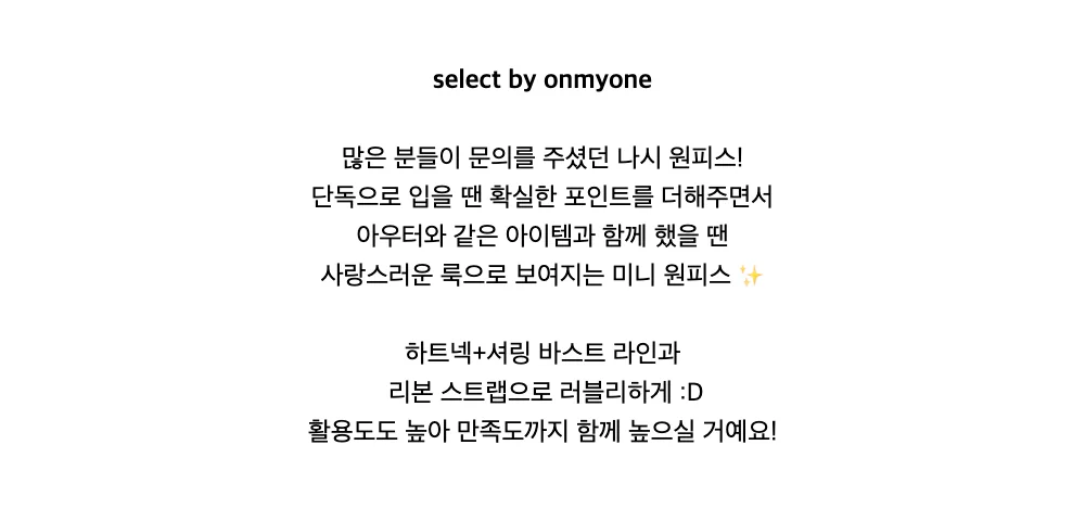 select by onmyone많은 분들이 문의를 주셨던 나시 원피스!단독으로 입을 땐 확실한 포인트를 더해주면서아우터와 같은 아이템과 함께 했을 땐사랑스러운 룩으로 보여지는 미니 원피스 ✨하트넥+셔링 바스트 라인과리본 스트랩으로 러블리하게 :D활용도도 높아 만족도까지 함께 높으실 거예요!