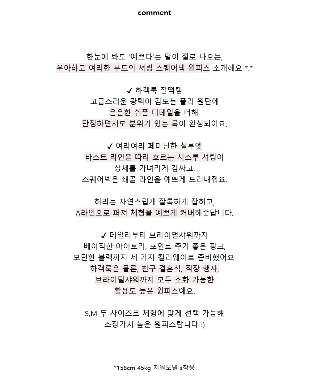 comment한눈에 봐도 ‘예쁘다’는 말이 절로 나오는,우아하고 여리한 무드의 셔링 스퀘어넥 원피스 소개해요 *.*✔ 하객룩 찰떡템고급스러운 광택이 감도는 폴리 원단에은은한 쉬폰 디테일을 더해,단정하면서도 분위기 있는 룩이 완성되어요.✔ 여리여리 페미닌한 실루엣바스트 라인을 따라 흐르는 시스루 셔링이상체를 가녀리게 감싸고,스퀘어넥은 쇄골 라인을 예쁘게 드러내줘요.허리는 자연스럽게 잘록하게 잡히고,A라인으로 퍼져 체형을 예쁘게 커버해준답니다.✔ 데일리부터 브라이덜샤워까지베이직한 아이보리, 포인트 주기 좋은 핑크,모던한 블랙까지 세 가지 컬러웨이로 준비했어요.하객룩은 물론, 친구 결혼식, 직장 행사,브라이덜샤워까지 모두 소화 가능한활용도 높은 원피스예요.S,M 두 사이즈로 체헝에 맞게 선택 가능해소장가치 높은 원피스랍니다 :)*158cm 45kg 지원모델 s착용